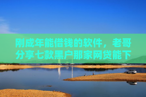 刚成年能借钱的软件，老哥分享七款黑户那家网贷能下款