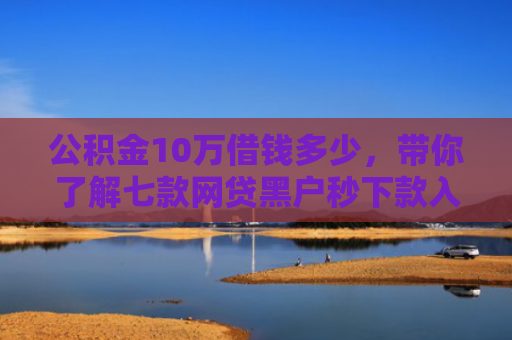 公积金10万借钱多少，带你了解七款网贷黑户秒下款入口