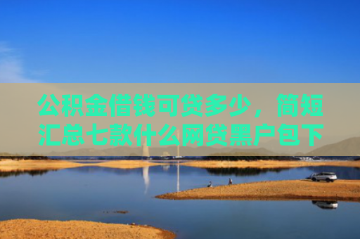 公积金借钱可贷多少，简短汇总七款什么网贷黑户包下款