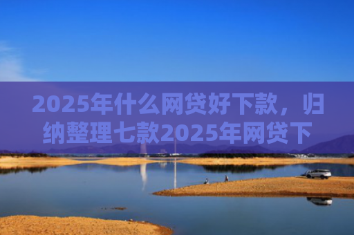 2025年什么网贷好下款，归纳整理七款2025年网贷下款口子
