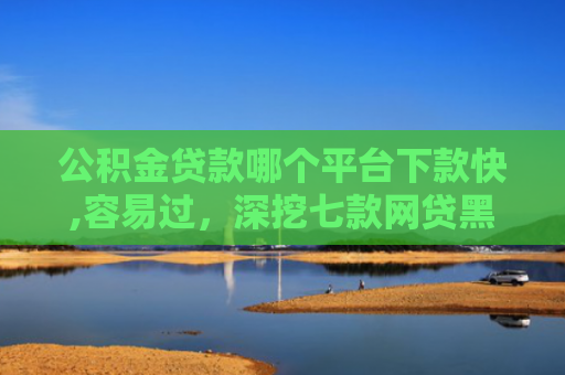 公积金贷款哪个平台下款快,容易过，深挖七款网贷黑户哪里还能下款