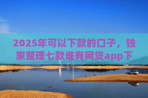 2025年可以下款的口子，独家整理七款谁有网贷app下款口子