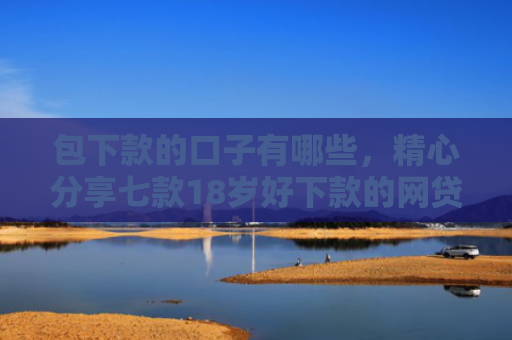 包下款的口子有哪些，精心分享七款18岁好下款的网贷口子