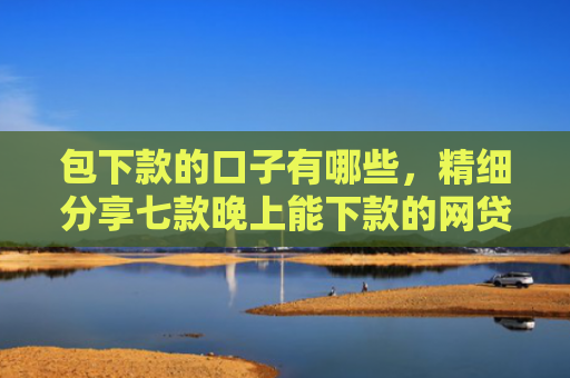 包下款的口子有哪些，精细分享七款晚上能下款的网贷口子2025