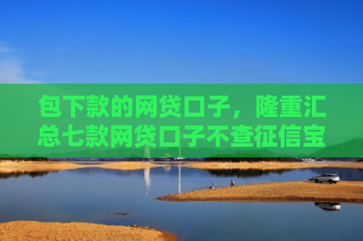 包下款的网贷口子，隆重汇总七款网贷口子不查征信宝下款