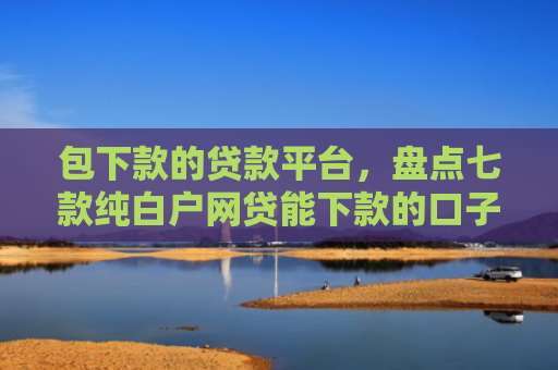 包下款的贷款平台，盘点七款纯白户网贷能下款的口子
