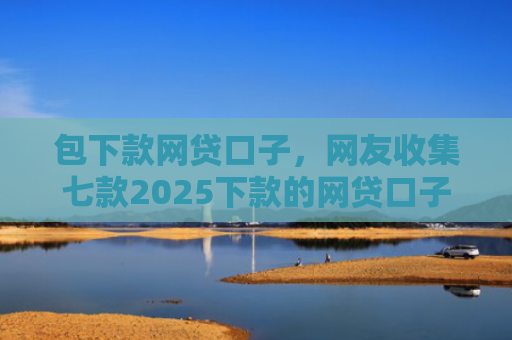 包下款网贷口子，网友收集七款2025下款的网贷口子