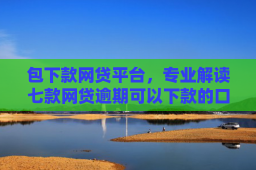 包下款网贷平台，专业解读七款网贷逾期可以下款的口子
