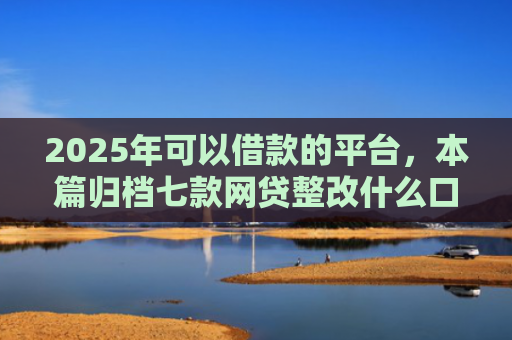 2025年可以借款的平台，本篇归档七款网贷整改什么口子下款