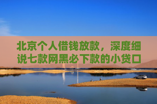 北京个人借钱放款，深度细说七款网黑必下款的小贷口子