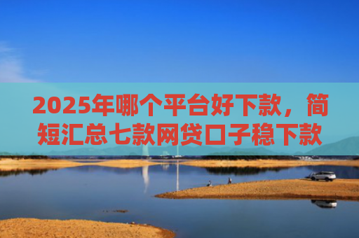 2025年哪个平台好下款，简短汇总七款网贷口子稳下款的
