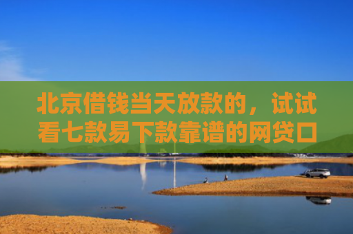 北京借钱当天放款的，试试看七款易下款靠谱的网贷口子