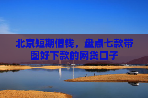 北京短期借钱，盘点七款带图好下款的网贷口子