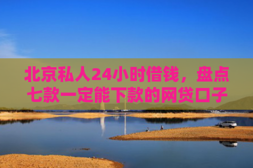 北京私人24小时借钱，盘点七款一定能下款的网贷口子