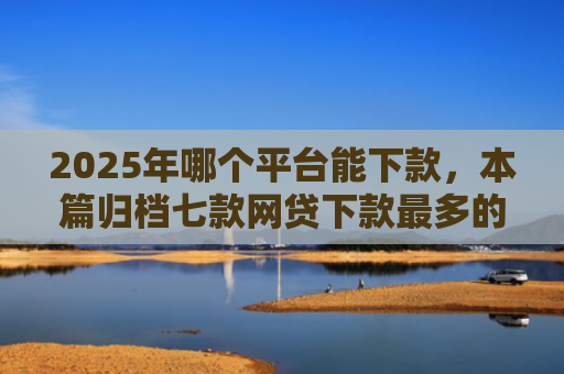 2025年哪个平台能下款，本篇归档七款网贷下款最多的口子