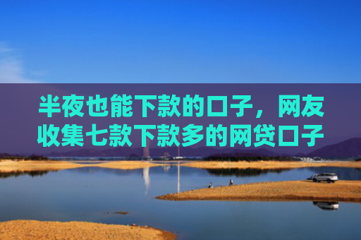 半夜也能下款的口子，网友收集七款下款多的网贷口子叫什么