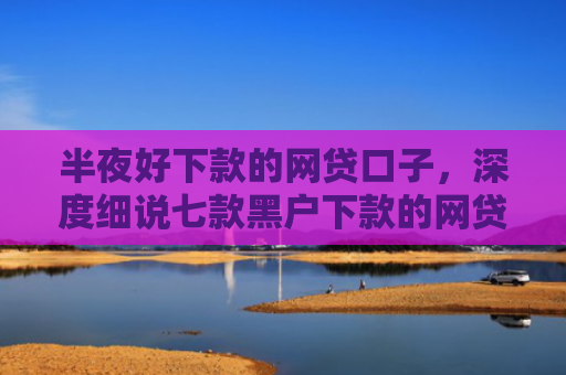 半夜好下款的网贷口子，深度细说七款黑户下款的网贷小口子