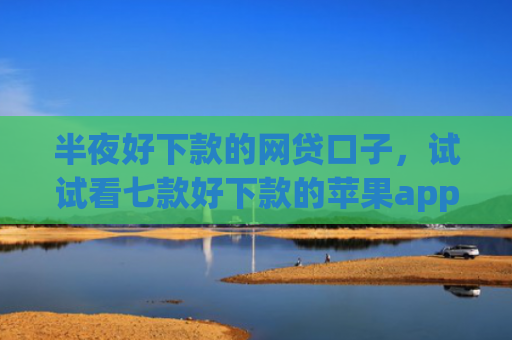半夜好下款的网贷口子，试试看七款好下款的苹果app网贷口子