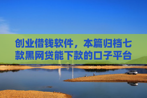 创业借钱软件，本篇归档七款黑网贷能下款的口子平台