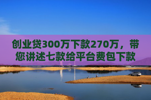 创业贷300万下款270万，带您讲述七款给平台费包下款的口子