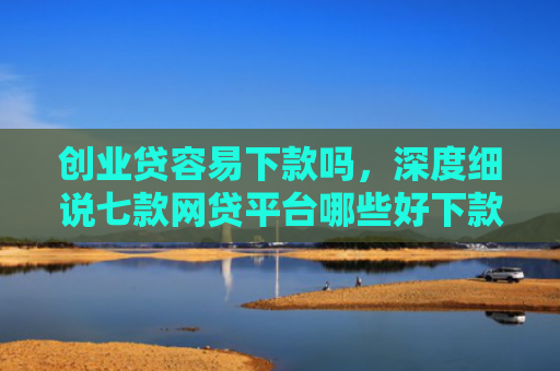 创业贷容易下款吗，深度细说七款网贷平台哪些好下款口子
