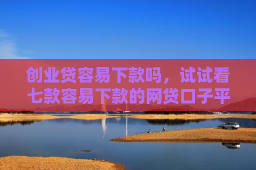 创业贷容易下款吗，试试看七款容易下款的网贷口子平台