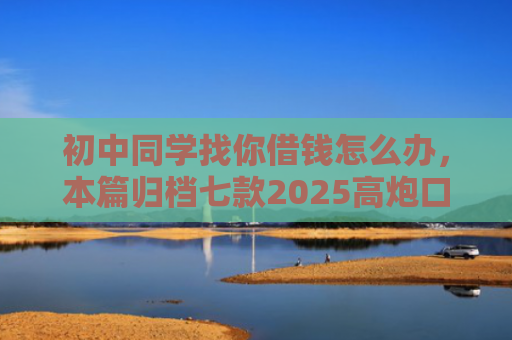 初中同学找你借钱怎么办，本篇归档七款2025高炮口子秒下款平台