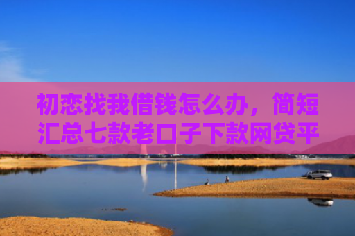 初恋找我借钱怎么办，简短汇总七款老口子下款网贷平台