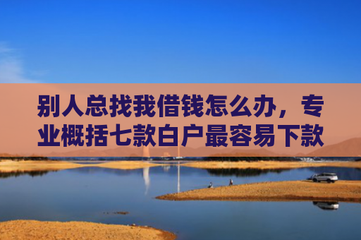 别人总找我借钱怎么办，专业概括七款白户最容易下款网贷口子