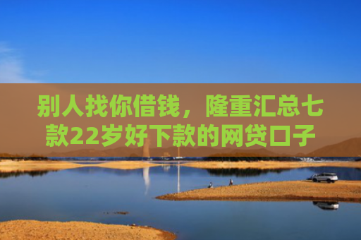别人找你借钱，隆重汇总七款22岁好下款的网贷口子