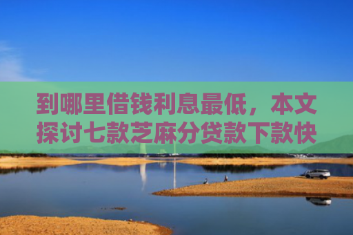 到哪里借钱利息最低，本文探讨七款芝麻分贷款下款快的口子