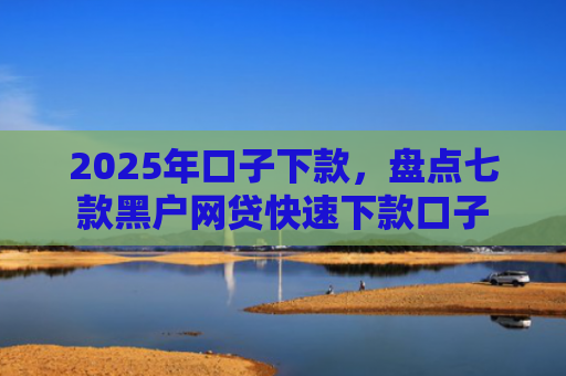 2025年口子下款，盘点七款黑户网贷快速下款口子