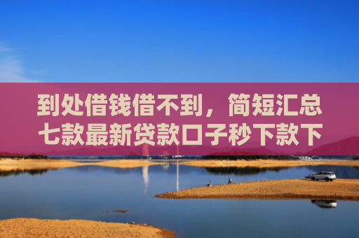 到处借钱借不到，简短汇总七款最新贷款口子秒下款下载