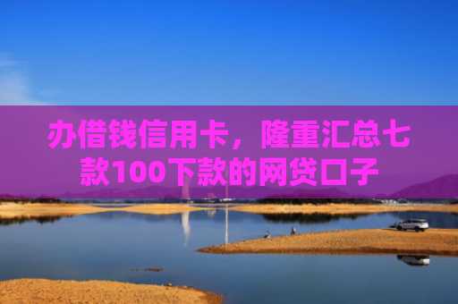 办借钱信用卡，隆重汇总七款100下款的网贷口子