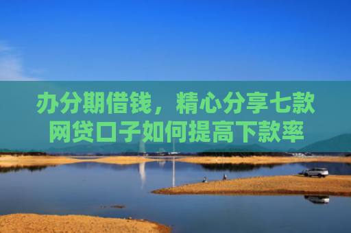 办分期借钱，精心分享七款网贷口子如何提高下款率