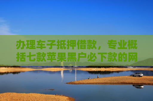 办理车子抵押借款，专业概括七款苹果黑户必下款的网贷口子