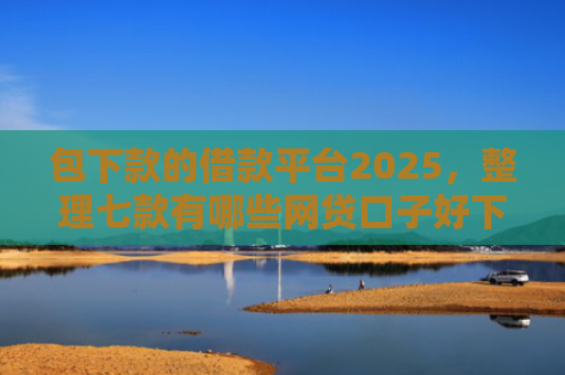 包下款的借款平台2025，整理七款有哪些网贷口子好下款的