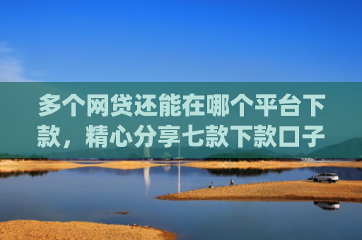 多个网贷还能在哪个平台下款，精心分享七款下款口子app
