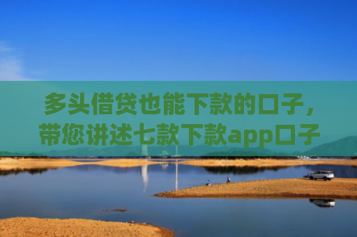 多头借贷也能下款的口子，带您讲述七款下款app口子汇总
