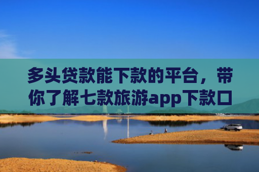 多头贷款能下款的平台，带你了解七款旅游app下款口子