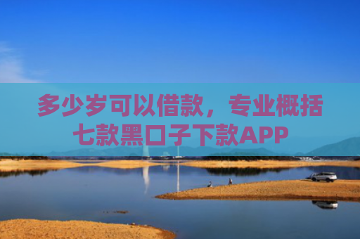 多少岁可以借款，专业概括七款黑口子下款APP