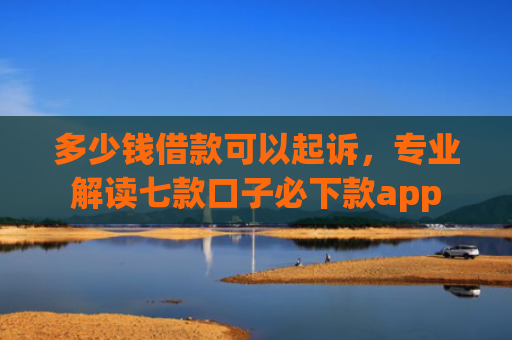 多少钱借款可以起诉，专业解读七款口子必下款app