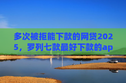 多次被拒能下款的网贷2025，罗列七款最好下款的app口子