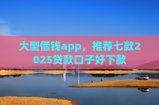 大型借钱app，推荐七款2025贷款口子好下款