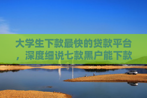 大学生下款最快的贷款平台，深度细说七款黑户能下款贷款口子