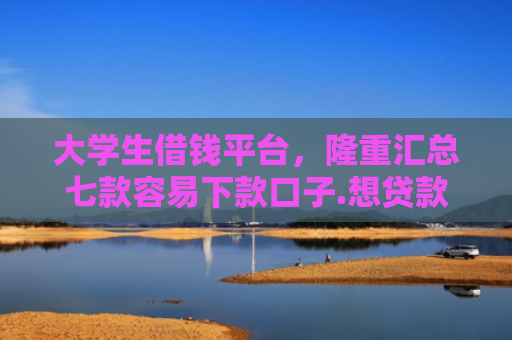 大学生借钱平台，隆重汇总七款容易下款口子.想贷款