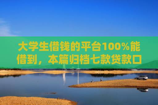 大学生借钱的平台100%能借到，本篇归档七款贷款口子极速下款的