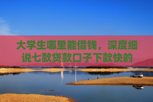 大学生哪里能借钱，深度细说七款贷款口子下款快的