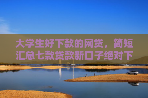 大学生好下款的网贷，简短汇总七款贷款新口子绝对下款