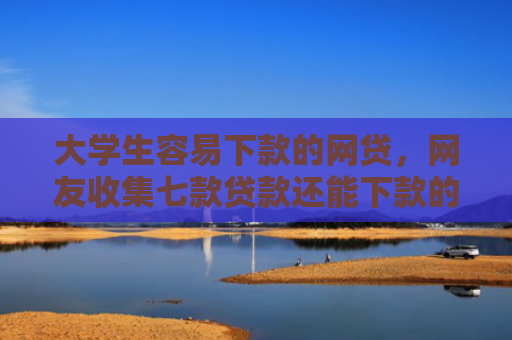 大学生容易下款的网贷，网友收集七款贷款还能下款的口子